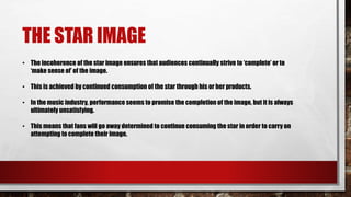 THE STAR IMAGE
• The incoherence of the star image ensures that audiences continually strive to ‘complete’ or to
‘make sense of’ of the image.
• This is achieved by continued consumption of the star through his or her products.
• In the music industry, performance seems to promise the completion of the image, but it is always
ultimately unsatisfying.
• This means that fans will go away determined to continue consuming the star in order to carry on
attempting to complete their image.
 