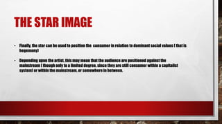 THE STAR IMAGE
• Finally, the star can be used to position the consumer in relation to dominant social values ( that is
hegemony)
• Depending upon the artist, this may mean that the audience are positioned against the
mainstream ( though only to a limited degree, since they are still consumer within a capitalist
system) or within the mainstream, or somewhere in between.
 