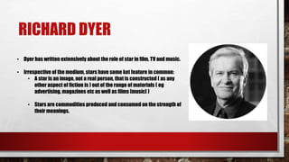 RICHARD DYER
• Dyer has written extensively about the role of star in film, TV and music.
• Irrespective of the medium, stars have some ket feature in common:
• A star is an image, not a real person, that is constructed ( as any
other aspect of fiction is ) out of the range of materials ( eg
advertising, magazines etc as well as films [music] )
• Stars are commodities produced and consumed on the strength of
their meanings.
 