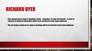 RICHARD DYER
• Stars depend upon a range of subsidiary media – magazines, TV, radio, the internet – in order to
construct an image for themselves which can be marketed to their target audiences.
• The star image is made up of a range of meanings which are attractive to the target audiences.
 