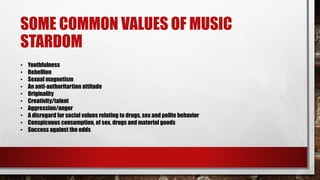 SOME COMMON VALUES OF MUSIC
STARDOM
• Youthfulness
• Rebellion
• Sexual magnetism
• An anti-authoritartion attitude
• Originality
• Creativity/talent
• Aggression/anger
• A disregard for social values relating to drugs, sex and polite behavior
• Conspicuous consumption, of sex, drugs and material goods
• Success against the odds
 