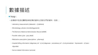 
? hosp
? ģMаtԺEHRռYԼT\Yϡ 
? Laboratory measurements (labeventsd_labitems)
? Microbiology cultures (microbiologyevents)
? The Electronic Medicine Administration Record (eMAR)
? Provider orders (poepoe_detail)
? Medication prescription (prescriptionspharmacy)
? Hospital billing information (diagnoses_icdd_icd_diagnosesprocedures_icdd_icd_procedureshcpcseventsd_hcpcs
drgcodes)
? Service related information (services)
 