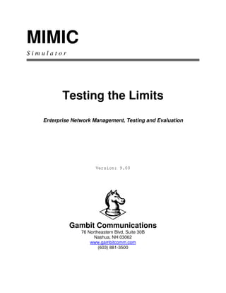 MIMIC
S i m u l a t o r
Testing the Limits
Enterprise Network Management, Testing and Evaluation
Version: 9.00
Gambit Communications
76 Northeastern Blvd, Suite 30B
Nashua, NH 03062
www.gambitcomm.com
(603) 881-3500
 