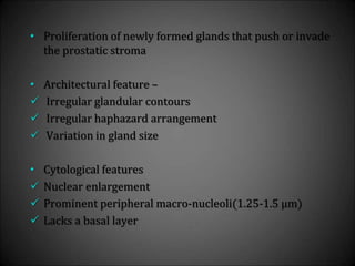 • Proliferation of newly formed glands that push or invade
the prostatic stroma
• Architectural feature –
 Irregular glandular contours
 Irregular haphazard arrangement
 Variation in gland size
• Cytological features
 Nuclear enlargement
 Prominent peripheral macro-nucleoli(1.25-1.5 µm)
 Lacks a basal layer
 
