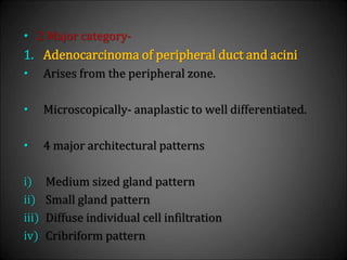 • 2 Major category-
1. Adenocarcinoma of peripheral duct and acini
• Arises from the peripheral zone.
• Microscopically- anaplastic to well differentiated.
• 4 major architectural patterns
i) Medium sized gland pattern
ii) Small gland pattern
iii) Diffuse individual cell infiltration
iv) Cribriform pattern
 