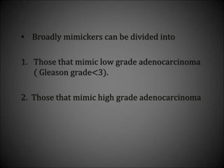 • Broadly mimickers can be divided into
1. Those that mimic low grade adenocarcinoma
( Gleason grade<3).
2. Those that mimic high grade adenocarcinoma
 