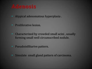 Adenosis
• Atypical adenomatous hyperplasia .
• Proliferative lesion.
• Characterized by crowded small acini , usually
forming small well circumscribed nodule.
• Pseudoinfiltarive pattern.
• Simulate small gland pattern of carcinoma.
 