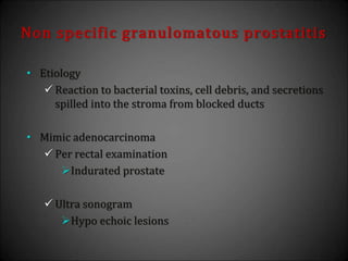 Non specific granulomatous prostatitis
• Etiology
 Reaction to bacterial toxins, cell debris, and secretions
spilled into the stroma from blocked ducts
• Mimic adenocarcinoma
 Per rectal examination
Indurated prostate
 Ultra sonogram
Hypo echoic lesions
 
