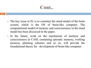 Cont..
12
 The key issue in IS, is to construct the mind model of the brain
system, which is the OS of brain-like computer. The
computational model of memory and consciousness in the mind
model has been discussed in the paper.
 In the future, work on the mechanism of memory and
consciousness in CAM, containing episodic memory, working
memory, planning schemes and so on, will provide the
foundational theory for development of brain-like computer.
 