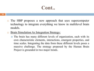 Cont..
14
 The HBP proposes a new approach that uses supercomputer
technology to integrate everything we know in multilevel brain
models.
 Brain Simulation As Integration Strategy:
 The brain has many different levels of organization, each with its
own characteristic elements, interactions, emergent properties, and
time scales. Integrating the data from these different levels poses a
massive challenge. The strategy proposed by the Human Brain
Project is grounded in two major trends.
 