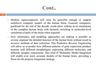 Cont..
15
 Modern supercomputers will soon be powerful enough to support
multilevel computer models of the human brain. Exascale computers,
predicted for the end of the decade, could allow cellular level simulations
of the complete human brain with dynamic switching to molecular-level
simulation of parts of the brain when required.
 New informatics and modeling approaches are making it possible to
reverse engineer the detailed structure of the human brain without resort to
invasive methods of data collection. This Predictive Reverse Engineering
will allow us to predict how different patterns of gene expression produce
neurons with different morphologies expressing different molecules, and
different synaptic connections. This kind of Multiomic Model Integration
will enable ever more accurate models of the human brain, providing a
focus for the projects integration strategy.
 