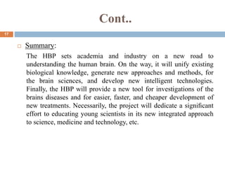 Cont..
17
 Summary:
The HBP sets academia and industry on a new road to
understanding the human brain. On the way, it will unify existing
biological knowledge, generate new approaches and methods, for
the brain sciences, and develop new intelligent technologies.
Finally, the HBP will provide a new tool for investigations of the
brains diseases and for easier, faster, and cheaper development of
new treatments. Necessarily, the project will dedicate a signiﬁcant
effort to educating young scientists in its new integrated approach
to science, medicine and technology, etc.
 