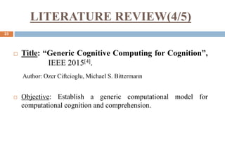 LITERATURE REVIEW(4/5)
23
 Title: “Generic Cognitive Computing for Cognition”,
IEEE 2015[4].
Author: Ozer Ciftcioglu, Michael S. Bittermann
 Objective: Establish a generic computational model for
computational cognition and comprehension.
 