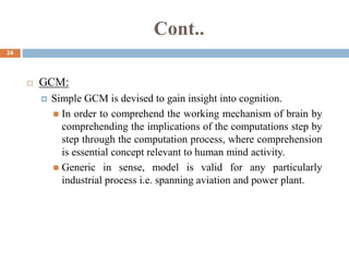 Cont..
24
 GCM:
 Simple GCM is devised to gain insight into cognition.
 In order to comprehend the working mechanism of brain by
comprehending the implications of the computations step by
step through the computation process, where comprehension
is essential concept relevant to human mind activity.
 Generic in sense, model is valid for any particularly
industrial process i.e. spanning aviation and power plant.
 