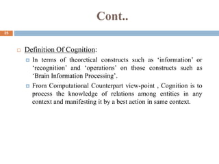 Cont..
25
 Definition Of Cognition:
 In terms of theoretical constructs such as ‘information’ or
‘recognition’ and ‘operations’ on those constructs such as
‘Brain Information Processing’.
 From Computational Counterpart view-point , Cognition is to
process the knowledge of relations among entities in any
context and manifesting it by a best action in same context.
 