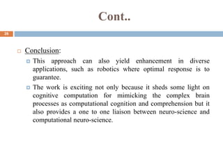 Cont..
26
 Conclusion:
 This approach can also yield enhancement in diverse
applications, such as robotics where optimal response is to
guarantee.
 The work is exciting not only because it sheds some light on
cognitive computation for mimicking the complex brain
processes as computational cognition and comprehension but it
also provides a one to one liaison between neuro-science and
computational neuro-science.
 