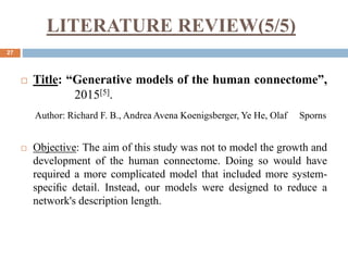 LITERATURE REVIEW(5/5)
27
 Title: “Generative models of the human connectome”,
2015[5].
Author: Richard F. B., Andrea Avena Koenigsberger, Ye He, Olaf Sporns
 Objective: The aim of this study was not to model the growth and
development of the human connectome. Doing so would have
required a more complicated model that included more system-
speciﬁc detail. Instead, our models were designed to reduce a
network's description length.
 