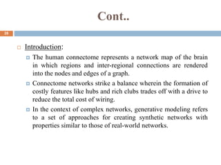 Cont..
28
 Introduction:
 The human connectome represents a network map of the brain
in which regions and inter-regional connections are rendered
into the nodes and edges of a graph.
 Connectome networks strike a balance wherein the formation of
costly features like hubs and rich clubs trades off with a drive to
reduce the total cost of wiring.
 In the context of complex networks, generative modeling refers
to a set of approaches for creating synthetic networks with
properties similar to those of real-world networks.
 