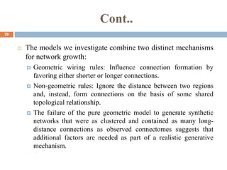 Cont..
29
 The models we investigate combine two distinct mechanisms
for network growth:
 Geometric wiring rules: Inﬂuence connection formation by
favoring either shorter or longer connections.
 Non-geometric rules: Ignore the distance between two regions
and, instead, form connections on the basis of some shared
topological relationship.
 The failure of the pure geometric model to generate synthetic
networks that were as clustered and contained as many long-
distance connections as observed connectomes suggests that
additional factors are needed as part of a realistic generative
mechanism.
 