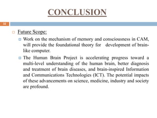 CONCLUSION
32
 Future Scope:
 Work on the mechanism of memory and consciousness in CAM,
will provide the foundational theory for development of brain-
like computer.
 The Human Brain Project is accelerating progress toward a
multi-level understanding of the human brain, better diagnosis
and treatment of brain diseases, and brain-inspired Information
and Communications Technologies (ICT). The potential impacts
of these advancements on science, medicine, industry and society
are profound.
 