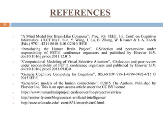 REFERENCES
33
1. “A Mind Model For Brain-Like Computer”, Proc. 9th IEEE Int. Conf. on Cognitive
Informatics (ICCI’10) F. Sun, Y. Wang, J. Lu, B. Zhang, W. Kinsner & L.A. Zadeh
(Eds.) 978-1-4244-8040-1/10 ©2010 IEEE
2. “Introducing the Human Brain Project”, ©Selection and peer-review under
responsibility of FET11 conference organizers and published by Elsevier B.V.
doi:10.1016/j.procs.2011.12.015
3. “Computational Modeling of Visual Selective Attention”, ©Selection and peer-review
under responsibility of FET11 conference organizers and published by Elsevier B.V.
doi:10.1016/j.procs.2011.09.030
4. “Generic Cognitive Computing for Cognition”, 1053-8119/ 978-1-4799-7492-4/15 ©
2015 IEEE
5. “Generative models of the human connectome”, ©2015 The Authors. Published by
Elsevier Inc. This is an open access article under the CC BY license
6. https://www.humanbrainproject.eu/discover/the-project/overview
7. http://emberify.com/blog/context-artificial-intelligence/
8. http://ecee.colorado.edu/~ecen4831/cnsweb/cns0.html
 