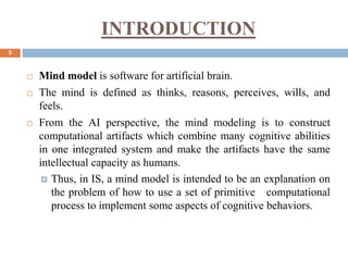 INTRODUCTION
5
 Mind model is software for artificial brain.
 The mind is defined as thinks, reasons, perceives, wills, and
feels.
 From the AI perspective, the mind modeling is to construct
computational artifacts which combine many cognitive abilities
in one integrated system and make the artifacts have the same
intellectual capacity as humans.
 Thus, in IS, a mind model is intended to be an explanation on
the problem of how to use a set of primitive computational
process to implement some aspects of cognitive behaviors.
 