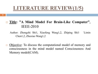 LITERATURE REVIEW(1/5)
9
 Title: ”A Mind Model For Brain-Like Computer”,
IEEE-2010
Author: Zhongzhi Shi1, Xiaofeng Wang1,2, Zhiping Shi1 ˈLimin
Chen1,2, Zhuxiao Wang1,2
 Objective: To discuss the computational model of memory and
consciousness in the mind model named Consciousness And
Memory model(CAM).
 