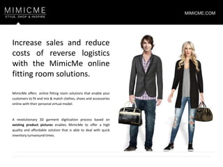 MimicMe offers online fitting room solutions that enable your
customers to fit and mix & match clothes, shoes and accessories
online with their personal virtual model.
A revolutionary 3D garment digitisation process based on
existing product pictures enables MimicMe to offer a high
quality and affordable solution that is able to deal with quick
inventory turnaround times.
Increase sales and reduce
costs of reverse logistics
with the MimicMe online
fitting room solutions.
MIMICME.COM
 