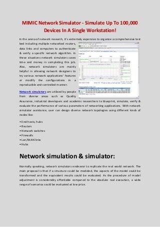 MIMIC Network Simulator - Simulate Up To 100,000
Devices In A Single Workstation!
In the arena of network research, it’s extremely expensive to organize a comprehensive test
bed including multiple networked routers,
data links and computers to authenticate
& verify a specific network algorithm. In
these situations network simulators saves
time and money in completing this job.
Also, network simulators are mainly
helpful in allowing network designers to
try various network applications’ features
or modify the configurations in a
reproducible and controlled manner.
Network simulators are utilized by people
from diverse areas such as Quality
Assurance, industrial developers and academic researchers to blueprint, simulate, verify &
evaluate the performance of various parameters of networking applications. With network
simulator assistance, user can design diverse network topologies using different kinds of
nodes like:
• End-hosts, hubs
• Routers
• Network switches
• Firewalls
• Lan/WAN links
• Hubs
Network simulation & simulator:
Normally speaking, network simulators endeavor to replicate the real world network. The
main proposal is that if a structure could be modeled, the aspects of the model could be
transformed and the equivalent results could be evaluated. As the procedure of model
adjustment is considerably affordable compared to the absolute real execution, a wide
range of scenarios could be evaluated at low price.
 