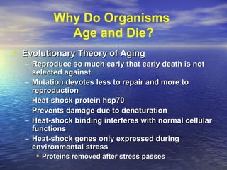 Why Do Organisms
Age and Die?
• Evolutionary Theory of AgingEvolutionary Theory of Aging
– Reproduce so much early that early death is notReproduce so much early that early death is not
selected againstselected against
– Mutation devotes less to repair and more toMutation devotes less to repair and more to
reproductionreproduction
– Heat-shock protein hsp70Heat-shock protein hsp70
– Prevents damage due to denaturationPrevents damage due to denaturation
– Heat-shock binding interferes with normal cellularHeat-shock binding interferes with normal cellular
functionsfunctions
– Heat-shock genes only expressed duringHeat-shock genes only expressed during
environmental stressenvironmental stress
• Proteins removed after stress passesProteins removed after stress passes
 