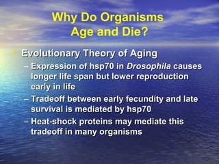 Why Do Organisms
Age and Die?
• Evolutionary Theory of AgingEvolutionary Theory of Aging
– Expression of hsp70 inExpression of hsp70 in DrosophilaDrosophila causescauses
longer life span but lower reproductionlonger life span but lower reproduction
early in lifeearly in life
– Tradeoff between early fecundity and lateTradeoff between early fecundity and late
survival is mediated by hsp70survival is mediated by hsp70
– Heat-shock proteins may mediate thisHeat-shock proteins may mediate this
tradeoff in many organismstradeoff in many organisms
 