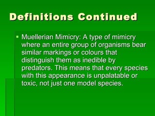 Definitions Continued Muellerian Mimicry: A type of mimicry where an entire group of organisms bear similar markings or colours that distinguish them as inedible by predators. This means that every species with this appearance is unpalatable or toxic, not just one model species.  