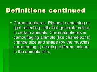 Definitions continued Chromatophores: Pigment containing or light reflecting cells that generate colour in certain animals. Chromatophores in camouflaging animals (like chameleons) change size and shape (by the muscles surrounding it) creating different colours in the animals skin.  