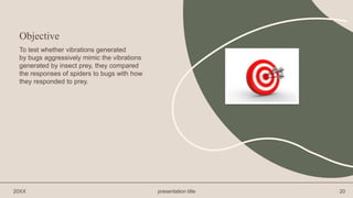 20XX presentation title 20
To test whether vibrations generated
by bugs aggressively mimic the vibrations
generated by insect prey, they compared
the responses of spiders to bugs with how
they responded to prey.
Objective
 