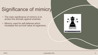 Significance of mimicry
• The main significance of mimicry is to
protect the animals against enemies.
• Mimicry used for self defense which
increases the survival value of organisms.
20XX presentation title 5
 