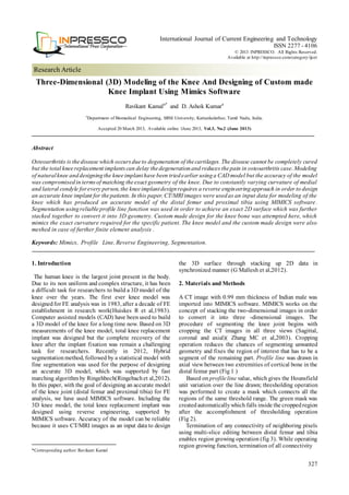 327
Research Article
International Journal of Current Engineering and Technology
ISSN 2277 - 4106
© 2013 INPRESSCO. All Rights Reserved.
Available at http://inpressco.com/category/ijcet
Three-Dimensional (3D) Modeling of the Knee And Designing of Custom made
Knee Implant Using Mimics Software
Ravikant Kamala*
and D. Ashok Kumara
a
Department of Biomedical Engineering, SRM University, Kattankulathur, Tamil Nadu, India.
Accepted 20 March 2013, Available online 1June 2013, Vol.3, No.2 (June 2013)
Abstract
Osteoarthritis is thedisease which occursdueto degeneration of thecartilages. The disease cannot be completely cured
but the total kneereplacement implantscan delay thedegenerationand reduces thepain in osteoarthritis case. Modeling
of naturalknee anddesigningthe kneeimplanthave been triedearlier usinga CAD model but the accuracy of the model
was compromisedin termsof matching theexact geometry of the knee. Due to constantly varying curvature of medial
and lateral condyle forevery person, the kneeimplantdesignrequires a reverse engineeringapproach in order to design
an accurate knee implant for thepatients. In this paper, CT/MRIimages were usedas an input data for modeling of the
knee which has produced an accurate model of the distal femur and proximal tibia using MIMICS software .
Segmentation usingreliable profile line function was used in order to achieve an exact 2D surface which was further
stacked together to convert it into 3D geometry. Custom made design for the knee bone was attempted here, which
mimics the exact curvature required for the specific patient. The knee model and the custom made design were also
meshed in case of further finite element analysis .
Keywords: Mimics, Profile Line, Reverse Engineering, Segmentation.
1. Introduction
1
The human knee is the largest joint present in the body.
Due to its non uniform and complex structure, it has been
a difficult task for researchers to build a 3D model of the
knee over the years. The first ever knee model was
designedfor FE analysis was in 1983, after a decade of FE
establishment in research work(Huiskes R et al,1983).
Computer assisted models (CAD) have been used to build
a 3D model of the knee for a long time now. Based on 3D
measurements of the knee model, total knee replacement
implant was designed but the complete recovery of the
knee after the implant fixation was remain a challenging
task for researchers. Recently in 2012, Hybrid
segmentationmethod, followed by a statistical model with
fine segmentation was used for the purpose of designing
an accurate 3D model, which was supported by fast
marching algorithm by Ringehbech(Ringebach et al,2012).
In this paper, with the goal of designing an accurate model
of the knee joint (distal femur and proximal tibia) for FE
analysis, we have used MIMICS software. Including the
3D knee model, the total knee replacement implant was
designed using reverse engineering, supported by
MIMICS software. Accuracy of the model can be reliable
because it uses CT/MRI images as an input data to design
*Corresponding author: Ravikant Kamal
the 3D surface through stacking up 2D data in
synchronized manner (G Mallesh et al,2012).
2. Materials and Methods
A CT image with 0.99 mm thickness of Indian male was
imported into MIMICS software. MIMICS works on the
concept of stacking the two-dimensional images in order
to convert it into three -dimensional images. The
procedure of segmenting the knee joint begins with
cropping the CT images in all three views (Sagittal,
coronal and axial)( Zhang MC et al,2003). Cropping
operation reduces the chances of segmenting unwanted
geometry and fixes the region of interest that has to be a
segment of the remaining part. Profile line was drawn in
axial view between two extremities of cortical bone in the
distal femur part (Fig 1 )
Based on profileline value, which gives the Hounsfield
unit variation over the line drawn; thresholding operation
was performed to create a mask which connects all the
regions of the same threshold range. The green mask was
createdautomaticallywhich falls inside the croppedregion
after the accomplishment of thresholding operation
(Fig 2).
Termination of any connectivity of neighboring pixels
using multi-slice editing between distal femur and tibia
enables region growing operation (fig 3). While operating
region growing function, termination of all connectivity
 