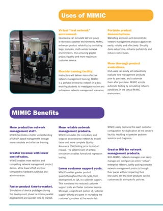 Virtual “test network”
environment.
Developers can simulate QA test cases
or recreate customer environments. MIMIC
enhances product reliability by simulating
large, complex, multi-vendor network
environments, thus ensuring greater
product quality and more responsive
customer service.
Flexible training facility.
Instructors will deliver more effective
network management training. MIMIC
is a portable enterprise network in-a-box,
enabling students to investigate routine and
unforeseen network management scenarios.
More reliable network
management products.
MIMIC simulates the complexity and
scope of an enterprise network to enable
faster and more complete Quality
Assurance (QA) testing prior to product
release. The determinism of MIMIC
simulations enables formalized regression
testing.
Lower customer support costs.
MIMIC enables greater product
quality throughout the life cycle, from
development, to QA, to customer support.
This translates into reduced customer
support calls and faster customer service.
Moreover, a significant portion of customer
support efforts are spent in recreating the
customer’s problem at the vendor lab.
More productive network
management staff.
MIMIC facilitates a better understanding
of SNMP-based management through
more complete and effective training.
Greater revenue with lower
cost-of-sales.
MIMIC enables more realistic and
compelling network management product
demos, at far lower effort and cost
compared to hardware purchase and
administration.
Faster product time-to-market.
Simulation of device prototypes during
the development phase facilitates parallel
development and quicker time-to-market.
Uses of MIMIC
MIMIC Benefits
Portable product
demonstrations.
Marketing and sales will demonstrate
network management product capabilities
easily, reliably and effectively. Simplify
demo setup time, enhance portability, and
reduce cost-of-sales.
More thorough product
evaluations.
End-users can easily yet exhaustively
evaluate new management products
prior to purchase, and customize
them after purchase. MIMIC scripts
automate testing by simulating network
conditions in the virtual MIMIC
environment.
MIMIC easily captures the exact customer
configuration for duplication at the vendor’s
facility, resulting in speedier problem
isolation and diagnosis.
Greater ROI for network
management products.
With MIMIC, network managers can easily
manage and configure an entire “virtual”
enterprise network, safely putting complex
network management products through
their paces without impacting their
end-users. Off-the-shelf products can be
customized to site-specific policies.
 