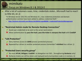 mimikatz
Focus on Windows 8.1 & 2012r2
After a lot of customers cases, time, credentials stolen...Microsoft had to react!
(a little bit, ok ;))
“In Windows Server 2012 R2 and Windows 8.1, new credential protection and domain
authentication controls have been added to address credential theft.”
– http://technet.microsoft.com/library/dn344918.aspx#BKMK_CredentialsProtectionManagement
“Restricted Admin mode for Remote Desktop Connection”
Avoid user credentials to be sent to the server (and stolen)
Allow authentication by pass-the-hash, pass-the-ticket & overpass-the-hash with CredSSP
“LSA Protection”
Deny memory access to LSASS process (protected process)
Bypassed by a driver or another protected process (remember? mimikatz has a driver ;))
“Protected Users security group”
No more NTLM, WDigest, CredSSP, no delegation nor SSO... Strengthening Kerberos only!
Kerberos tickets can still be stolen and replayed (and smartcard/pin code is in memory =))
09/07/2014 Benjamin DELPY `gentilkiwi` @ 15th RMLL/LSM benjamin@gentilkiwi.com ; blog.gentilkiwi.com 13
 