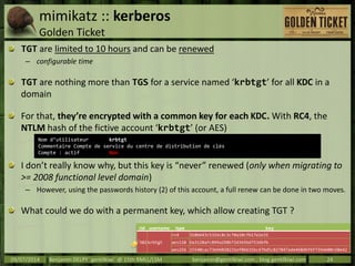 mimikatz :: kerberos
Golden Ticket
TGT are limited to 10 hours and can be renewed
– configurable time
TGT are nothing more than TGS for a service named ‘krbtgt’ for all KDC in a
domain
For that, they’re encrypted with a common key for each KDC. With RC4, the
NTLM hash of the fictive account ‘krbtgt’ (or AES)
I don’t really know why, but this key is “never” renewed (only when migrating to
>= 2008 functional level domain)
– However, using the passwords history (2) of this account, a full renew can be done in two moves.
What could we do with a permanent key, which allow creating TGT ?
09/07/2014 Benjamin DELPY `gentilkiwi` @ 15th RMLL/LSM benjamin@gentilkiwi.com ; blog.gentilkiwi.com 24
Nom d’utilisateur krbtgt
Commentaire Compte de service du centre de distribution de clés
Compte : actif Non
rid username type key
502 krbtgt
rc4 310b643c5316c8c3c70a10cfb17e2e31
aes128 Da3128afc899a298b72d365bd753dbfb
aes256 15540cac73e94028231ef86631bc47bd5c827847ade468d6f6f739eb00c68e42
 
