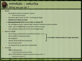 mimikatz :: sekurlsa
What we can do ?
Basics
– No physical access to computer / servers
• Volume/disk encryption
– No admin rights! (even for VIP) – no Debug privilege!
– Disable local admin accounts
– Strong passwords (haha, it was a joke, so useless )
– For privileged account, network login instead of interactive (when possible)
– Audit ; pass the hash keeps traces and can lock accounts
– Use separated network (or forest) for privileged tasks
More in depth
– Force strong authentication (SmartCard & Token) : $ / €
– Short validity for Kerberos tickets
– No delegation
– Disable LM & NTLM (force Kerberos)
– No exotic biometric!
– Let opportunities to stop retro compatibility
To study
– TPM on Windows 8.1
• Virtual SmartCard seems promising
– Verify TPM CSP/KSP of specific provider (Lenovo, Dell, …)
• Remember biometric? ;)
09/07/2014 Benjamin DELPY `gentilkiwi` @ 15th RMLL/LSM benjamin@gentilkiwi.com ; blog.gentilkiwi.com 27
Use HSM / Kerberos Box for crypto operations
 