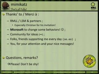 mimikatz
That’s all Folks!
Thanks’ to / Merci à :
– RMLL / LSM & partners ;
• Especially Christian for his invitation!
– Microsoft to change some behaviors!  ;
– Community for ideas (∞) ;
– Folks, friends supporting me every day (oe.eo) ;
– You, for your attention and your nice messages!
Questions, remarks?
Please! Don’t be shy!
09/07/2014 Benjamin DELPY `gentilkiwi` @ 15th RMLL/LSM benjamin@gentilkiwi.com ; blog.gentilkiwi.com 29
 