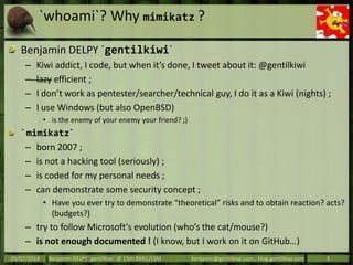 `whoami`? Why mimikatz ?
Benjamin DELPY `gentilkiwi`
– Kiwi addict, I code, but when it’s done, I tweet about it: @gentilk...