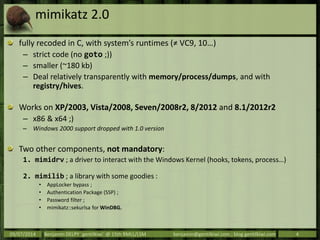 mimikatz 2.0
fully recoded in C, with system’s runtimes (≠ VC9, 10…)
– strict code (no goto ;))
– smaller (~180 kb)
– Deal relatively transparently with memory/process/dumps, and with
registry/hives.
Works on XP/2003, Vista/2008, Seven/2008r2, 8/2012 and 8.1/2012r2
– x86 & x64 ;)
– Windows 2000 support dropped with 1.0 version
Two other components, not mandatory:
1. mimidrv ; a driver to interact with the Windows Kernel (hooks, tokens, process…)
2. mimilib ; a library with some goodies :
• AppLocker bypass ;
• Authentication Package (SSP) ;
• Password filter ;
• mimikatz::sekurlsa for WinDBG.
09/07/2014 Benjamin DELPY `gentilkiwi` @ 15th RMLL/LSM benjamin@gentilkiwi.com ; blog.gentilkiwi.com 4
 