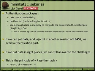 mimikatz :: sekurlsa
LSA (level )
Authentication packages :
– take user’s credentials ;
– do their job (hash, asking for ticket…) ;
– keep enough data in memory to compute the answers to the challenges
(Single Sign On).
• Not in all case, eg: LiveSSP provider does not keep data for a SmartCard authentication
If we can get data, and inject it in another session of LSASS, we
avoid authentication part.
If we put data in right places, we can still answer to the challenges.
This is the principle of « Pass-the-hash »
– In fact, of « Pass-the-* »
09/07/2014 Benjamin DELPY `gentilkiwi` @ 15th RMLL/LSM benjamin@gentilkiwi.com ; blog.gentilkiwi.com 6
PLAYSKOOL
 