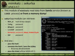 mimikatz :: sekurlsa
what is it ?
This module of mimikatz read data from SamSs service (known as
LSASS process) or from a memory dump!
sekurlsa module can retrieve:
– MSV1_0 hash & keys (dpapi)
– TsPkg password
– WDigest password
– LiveSSP password
– Kerberos password, ekeys, tickets & pin
– SSP password
And also :
– pass-the-hash
– overpass-the-hash / pass-the-(e)key
• RC4 (ntlm), AES128 & AES256
– pass-the-ticket (official MSDN API !)
09/07/2014 Benjamin DELPY `gentilkiwi` @ 15th RMLL/LSM benjamin@gentilkiwi.com ; blog.gentilkiwi.com 8
 