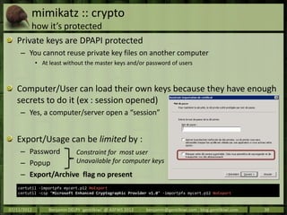 mimikatz :: crypto
         how it’s protected
   Private keys are DPAPI protected
     – You cannot reuse private key files on another computer
             • At least without the master keys and/or password of users



   Computer/User can load their own keys because they have enough
   secrets to do it (ex : session opened)
     – Yes, a computer/server open a “session”


   Export/Usage can be limited by :
     – Password     Constraint for most user
     – Popup        Unavailable for computer keys
     – Export/Archive flag no present
    certutil -importpfx mycert.p12 NoExport
    certutil -csp "Microsoft Enhanced Cryptographic Provider v1.0" -importpfx mycert.p12 NoExport



07/11/2012        Benjamin DELPY `gentilkiwi` @ ASFWS 2012   -   benjamin@gentilkiwi.com ; blog.gentilkiwi.com   39
 