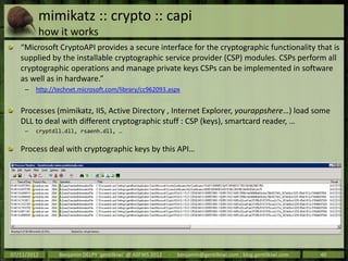mimikatz :: crypto :: capi
         how it works
   “Microsoft CryptoAPI provides a secure interface for the cryptographic functionality that is
   supplied by the installable cryptographic service provider (CSP) modules. CSPs perform all
   cryptographic operations and manage private keys CSPs can be implemented in software
   as well as in hardware.”
     –   http://technet.microsoft.com/library/cc962093.aspx


   Processes (mimikatz, IIS, Active Directory , Internet Explorer, yourappshere…) load some
   DLL to deal with different cryptographic stuff : CSP (keys), smartcard reader, …
     –   cryptdll.dll, rsaenh.dll, …


   Process deal with cryptographic keys by this API…




07/11/2012       Benjamin DELPY `gentilkiwi` @ ASFWS 2012   -   benjamin@gentilkiwi.com ; blog.gentilkiwi.com   40
 