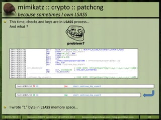 mimikatz :: crypto :: patchcng
         because sometimes I own LSASS
   This time, checks and keys are in LSASS process…
   And what ?




        .text:6C815210 75 1C                    jnz     short continue_key_export



        .text:6C815210 EB 1C                    jmp     short continue_key_export




   I wrote “1” byte in LSASS memory space…

07/11/2012        Benjamin DELPY `gentilkiwi` @ ASFWS 2012   -   benjamin@gentilkiwi.com ; blog.gentilkiwi.com   49
 