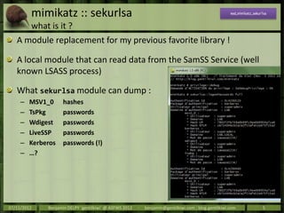 mimikatz :: sekurlsa                                                                          mod_mimikatz_sekurlsa


         what is it ?
   A module replacement for my previous favorite library !

   A local module that can read data from the SamSS Service (well
   known LSASS process)

   What sekurlsa module can dump :
     –   MSV1_0      hashes
     –   TsPkg       passwords
     –   Wdigest     passwords
     –   LiveSSP     passwords
     –   Kerberos    passwords (!)
     –   …?




07/11/2012    Benjamin DELPY `gentilkiwi` @ ASFWS 2012   -   benjamin@gentilkiwi.com ; blog.gentilkiwi.com               5
 