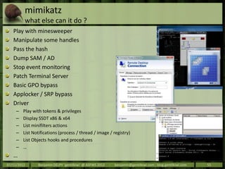 mimikatz
         what else can it do ?
   Play with minesweeper
   Manipulate some handles
   Pass the hash
   Dump SAM / AD
   Stop event monitoring
   Patch Terminal Server
   Basic GPO bypass
   Applocker / SRP bypass
   Driver
     –   Play with tokens & privileges
     –   Display SSDT x86 & x64
     –   List minifilters actions
     –   List Notifications (process / thread / image / registry)
     –   List Objects hooks and procedures
     –   …
   …
07/11/2012      Benjamin DELPY `gentilkiwi` @ ASFWS 2012   -   benjamin@gentilkiwi.com ; blog.gentilkiwi.com   55
 